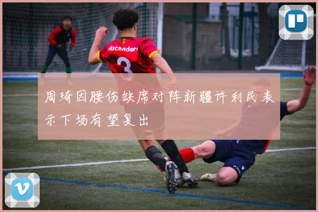 周琦因腰伤缺席对阵新疆许利民表示下场有望复出