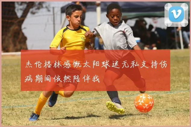 杰伦格林感慨太阳球迷无私支持伤病期间依然陪伴我