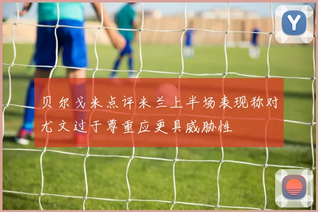 贝尔戈米点评米兰上半场表现称对尤文过于尊重应更具威胁性