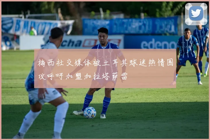 梅西社交媒体被土耳其球迷热情围攻呼吁加盟加拉塔萨雷