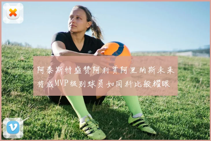 阿泰斯特盛赞阿利贾阿里纳斯未来将成MVP级别球员如同科比般耀眼