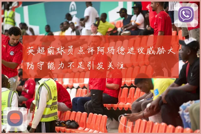 英超前球员点评阿玛德进攻威胁大防守能力不足引发关注