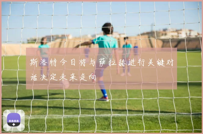 斯洛特今日将与萨拉赫进行关键对话决定未来走向