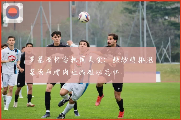 罗慕洛怀念韩国美食：辣炒鸡排泡菜汤和烤肉让我难以忘怀