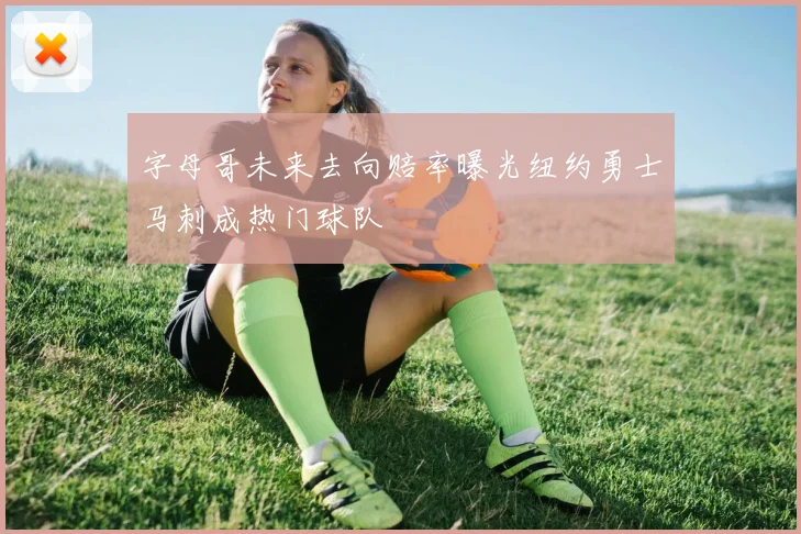 字母哥未来去向赔率曝光纽约勇士马刺成热门球队