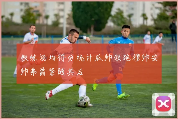 教练场均得分统计瓜帅领跑穆帅安帅弗爵紧随其后