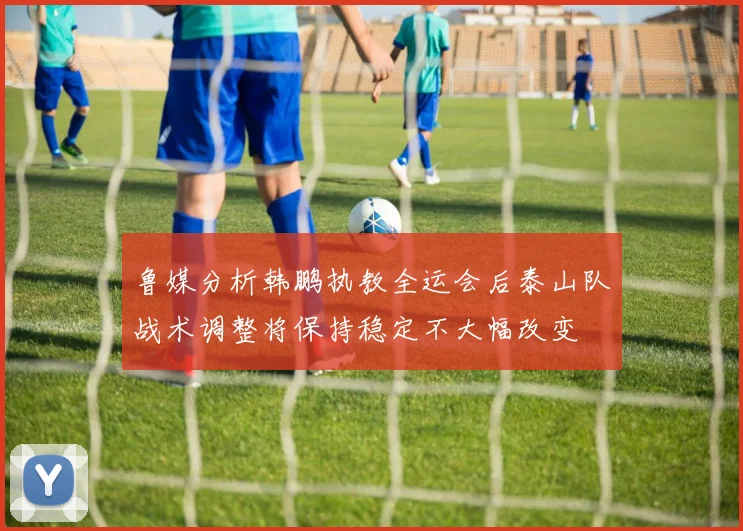 鲁媒分析韩鹏执教全运会后泰山队战术调整将保持稳定不大幅改变