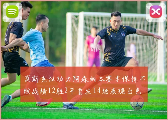 莫斯克拉助力阿森纳本赛季保持不败战绩12胜2平首发14场表现出色