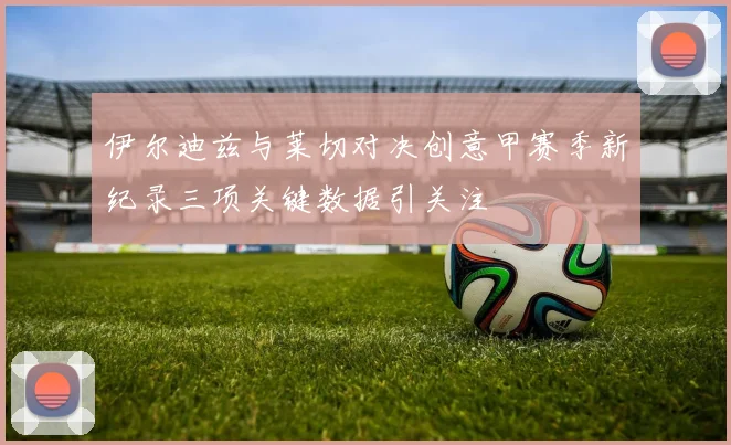 伊尔迪兹与莱切对决创意甲赛季新纪录三项关键数据引关注
