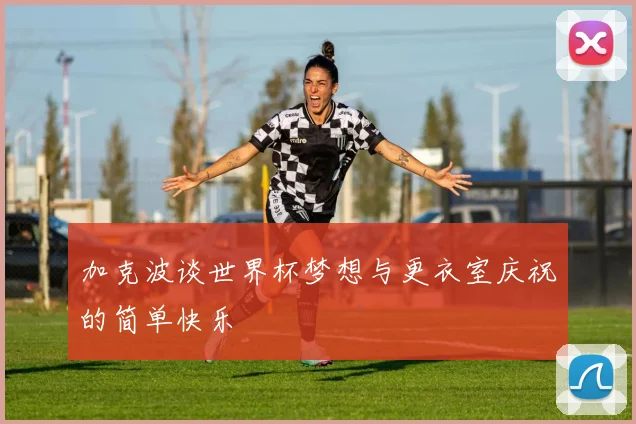 加克波谈世界杯梦想与更衣室庆祝的简单快乐
