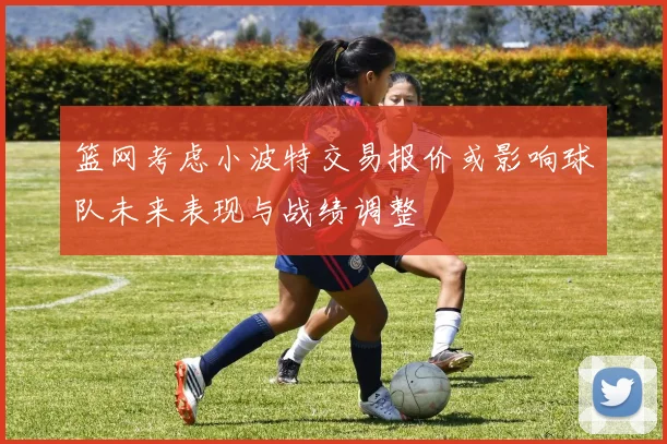 篮网考虑小波特交易报价或影响球队未来表现与战绩调整