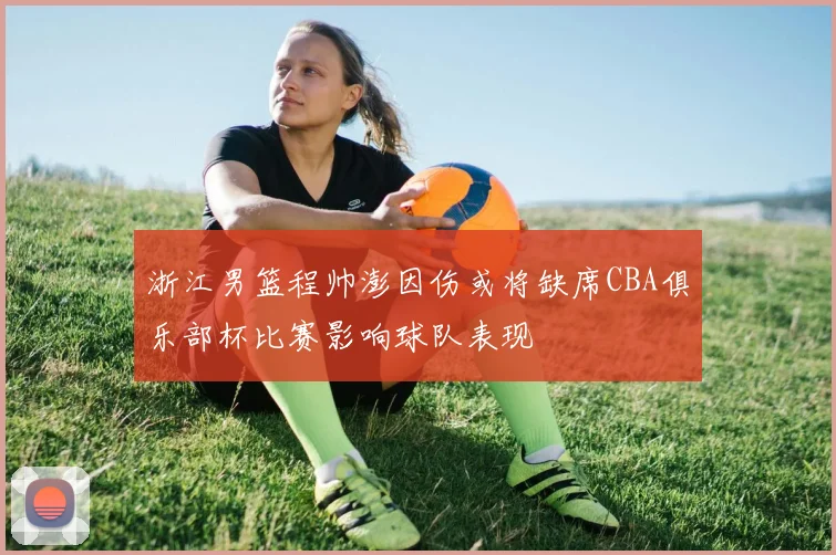 浙江男篮程帅澎因伤或将缺席CBA俱乐部杯比赛影响球队表现
