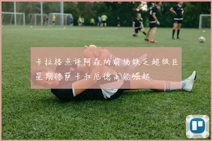 卡拉格点评阿森纳前场缺乏超级巨星期待萨卡和厄德高能崛起
