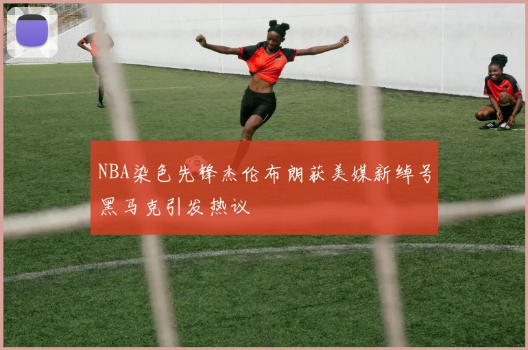 NBA染色先锋杰伦布朗获美媒新绰号黑马克引发热议