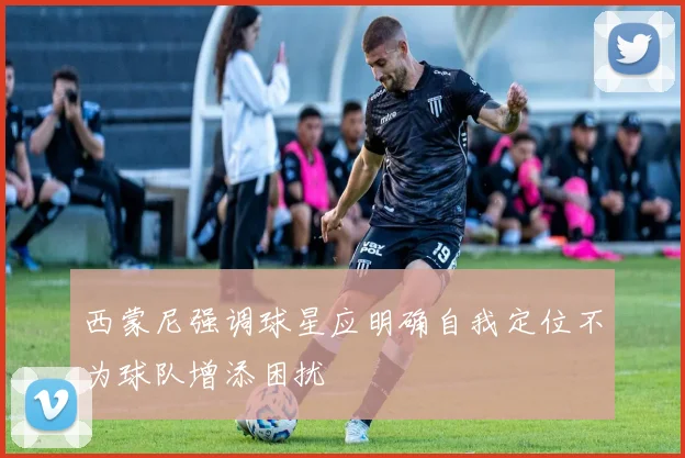 西蒙尼强调球星应明确自我定位不为球队增添困扰