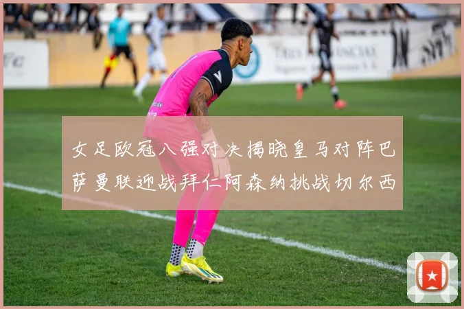 女足欧冠八强对决揭晓皇马对阵巴萨曼联迎战拜仁阿森纳挑战切尔西