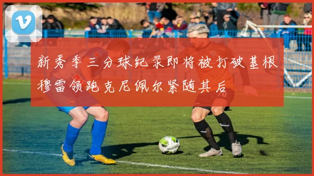 新秀季三分球纪录即将被打破基根穆雷领跑克尼佩尔紧随其后