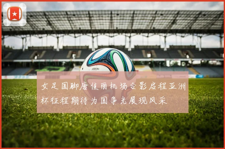 女足国脚唐佳丽机场合影启程亚洲杯征程期待为国争光展现风采