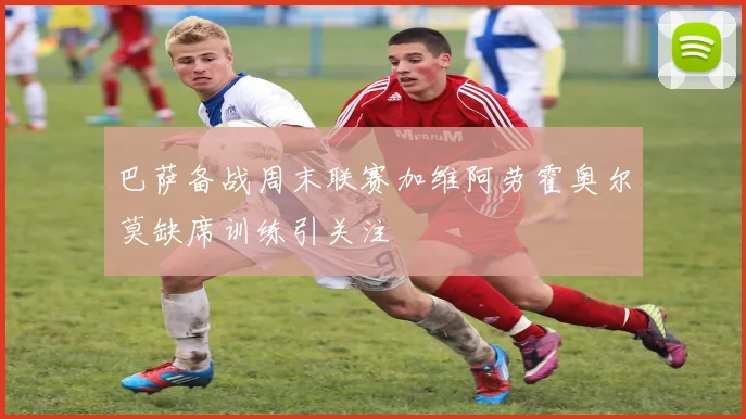 巴萨备战周末联赛加维阿劳霍奥尔莫缺席训练引关注