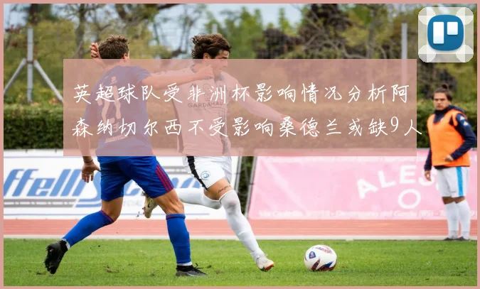 英超球队受非洲杯影响情况分析阿森纳切尔西不受影响桑德兰或缺9人