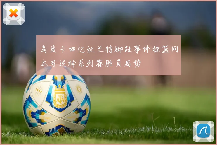 乌度卡回忆杜兰特脚趾事件称篮网本可逆转系列赛胜负局势