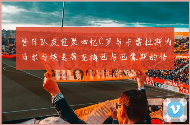 昔日队友重聚回忆C罗与卡雷拉斯内马尔与埃基蒂克梅西与西蒙斯的传奇故事