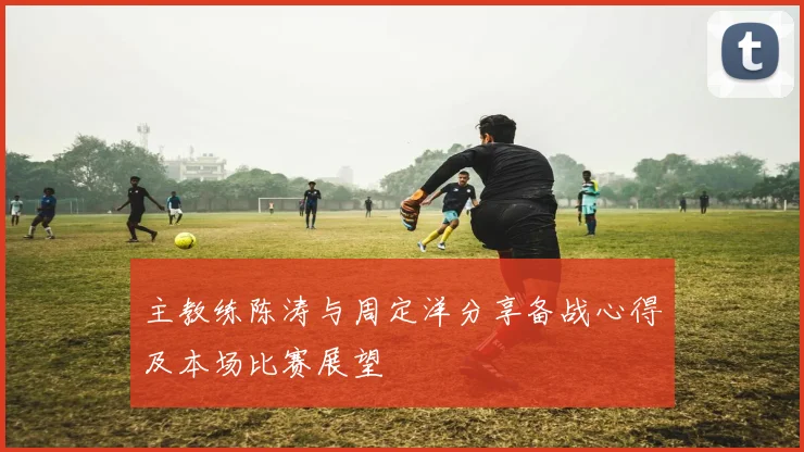 主教练陈涛与周定洋分享备战心得及本场比赛展望