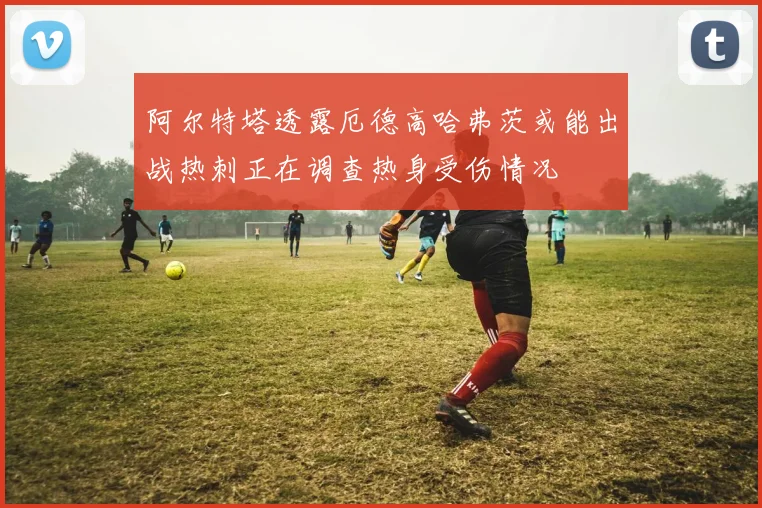 阿尔特塔透露厄德高哈弗茨或能出战热刺正在调查热身受伤情况