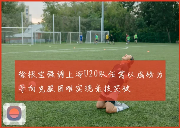 徐根宝强调上海U20队伍需以成绩为导向克服困难实现竞技突破