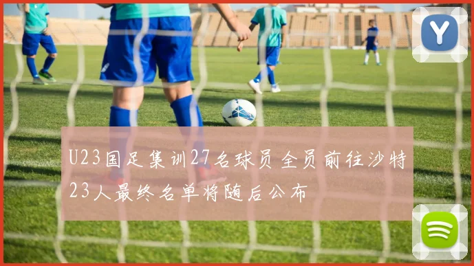 U23国足集训27名球员全员前往沙特23人最终名单将随后公布