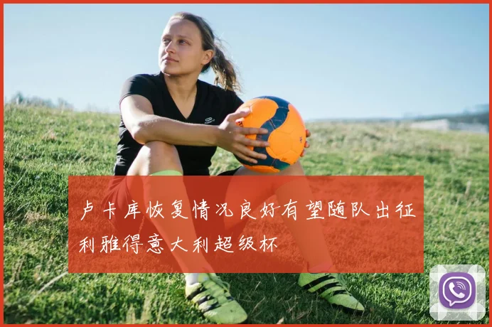 卢卡库恢复情况良好有望随队出征利雅得意大利超级杯
